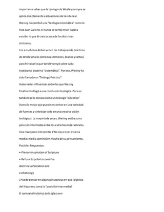 importante saberque lateologíade Wesleysiempre se
aplicadirectamente asituacionesde lavidareal.
Wesleynoescribióuna“teologíasistemática”comolo
hizoJuanCalvino.El nunca se sentóenun lugara
escribirloque él creía acerca de lasdoctrinas
cristianas.
Los estudiososdebenverenlostrabajosmásprácticos
de Wesley(talescomosussermones,Diariosycartas)
para hilvanarloque Wesleycreyósobre cada
tradicional doctrina“sistemática”.Poreso,Wesleyha
sidollamadoun“TeólogoPráctico”.
Hubo variasinfluenciassobre lasque Wesley
finalmentellegóaunaconclusiónteológica.Poreso
tambiénse le conoce comoun teólogo“ecléctico”
(tomalo mejorque puede encontrarenunavariedad
de fuentesysintetizartodoenunacreativavisión
teológica).Lamayoría de veces,Wesleyarribaauna
posiciónintermediaentre losextremosmásradicales.
Una clave para interpretaraWesleyesverestavia
media(mediocamino) enmuchode supensamiento.
PosiblesRespuestas:
• Plenaryinspirationof Scripture
• Refusal topolarize overthe
doctrinesof creationand
eschatology
¿Puede pensarenalgunasinstanciasenque laIglesia
del Nazarenotomala “posiciónintermedia?
El contextohistóricode laIglesiaen
 