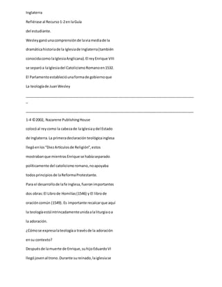 Inglaterra
Refiérase al Recurso1-2en laGuía
del estudiante.
Wesleyganóunacomprensiónde laviamediade la
dramáticahistoriade la Iglesiade Inglaterra(también
conocidacomo laIglesiaAnglicana).El reyEnrique VIII
se separóa laIglesiadel CatolicismoRomanoen1532.
El Parlamentoestablecióunaformade gobiernoque
La teologíade JuanWesley
_____________________________________________________________________________________
_
_____________________________________________________________________________________
1-4 ©2002, Nazarene PublishingHouse
colocóal reycomo la cabezade laIglesiaydel Estado
de Inglaterra.La primeradeclaración teológicainglesa
llegóenlos“DiezArtículosde Religión”,estos
mostrabanque mientrasEnrique se habíaseparado
políticamente del catolicismoromano,noapoyaba
todosprincipiosde laReformaProtestante.
Para el desarrollode lafe inglesa,fueronimportantes
dos obras:El Librode Homilías(1546) y El librode
oracióncomún (1549). Es importante recalcarque aquí
la teologíaestáintrincadamenteunidaalaliturgiaoa
la adoración.
¿Cómose expresalateologíaa travésde la adoración
ensu contexto?
Despuésde lamuerte de Enrique,suhijoEduardoVI
llegójovenal trono.Durante sureinado,laiglesiase
 