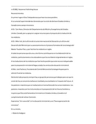 _____________________________________________________________________________________
iv©2002, Nazarene PublishingHouse
Reconocimientos
En primerlugaral DiosTodopoderosoque hace lascosasposibles.
A la Juntade SuperintendentesGeneralesporlavisiónde declararEstadosUnidosy
Canadá comocampo misionero.
Al Dr. Tom Nees,Directordel Departamentode MisiónyEvangelismode Estados
Unidos-Canadá,porsuapoyoen asignarrecursospara el proyectode la traducciónde
losmódulos.
Al Dr. Mike Vail,de laoficinade laJuntaInternacional de Educaciónyla oficina del
Desarrollodel Ministroporsuasesoramientoenel procesoformativode laestrategiadel
Master TeacherPlan,y por facilitarlosmóduloseninglés.
A todaslas personasque de unau otra forma contribuyeronenlaelaboraciónde los
módulos,particularmente aloseducadoresque losescribieronoriginalmente eningles.
A lostraductoresde losmódulosque hanhechoposible que este recursoindispensable
para la preparaciónministerial llegue atodosloscentrosde educaciónministerial.
Al Rdo. José Pacheco,Presidentedel ComitéMisional de EstrategiaHispanaporla
ediciónfinal de losmódulos.
Detrásde todoproyectosiempre hayungrupode personasque trabajanpara verque la
visiónde hoyse conviertamañanaenrealidadyesarealidadenel impacto del futuro.A
lospastores-maestrosque se involucraránenlaenseñanzade loscursosmodulares.Los
pastores-maestrossonlosinstrumentosenlapreparaciónde losfuturoshombresy
mujeresque Diosestállamandoal ministerioenEstadosUnidosyCanadá enel
cumplimientode laGran Comisión.
Esperamos“Un nuevodía” enla educaciónministerial yuna“Nuevageneraciónde
ministros”.
En su misión,
—RobertoHodgson
 