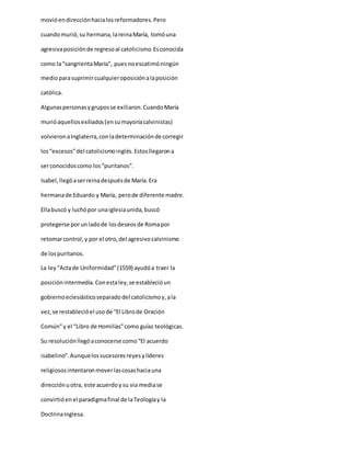 movióendirecciónhacialosreformadores.Pero
cuandomurió,su hermana,lareinaMaría, tomóuna
agresivaposiciónde regresoal catolicismo.Esconocida
como la“sangrientaMaría”, puesnoescatimóningún
medioparasuprimircualquieroposiciónalaposición
católica.
Algunaspersonasygruposse exiliaron.CuandoMaría
murióaquellosexiliados(ensumayoríacalvinistas)
volvieronaInglaterra,conladeterminaciónde corregir
los“excesos”del catolicismoinglés.Estosllegarona
serconocidoscomo los“puritanos”.
Isabel,llegóaserreinadespuésde María.Era
hermanade Eduardo y María, perode diferente madre.
Ellabuscó y luchópor unaiglesiaunida,buscó
protegerse porunladode losdeseosde Romapor
retomarcontrol,y por el otro,del agresivocalvinismo
de lospuritanos.
La ley“Actade Uniformidad”(1559) ayudóa traer la
posiciónintermedia.Conestaley,se establecióun
gobiernoeclesiásticoseparadodel catolicismoy,ala
vez,se restablecióel usode “El Librode Oración
Común”y el “Libro de Homilías”como guías teológicas.
Su resoluciónllegóaconocerse como“El acuerdo
isabelino”.Aunquelossucesoresreyesylíderes
religiososintentaronmoverlascosashaciauna
direcciónuotra, este acuerdoysu via mediase
convirtióenel paradigmafinal de laTeologíay la
DoctrinaInglesa.
 