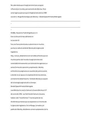 No cabe duda que el anglicanismotuvounagran
influenciaenlaviday pensamientode Wesley.Pero
sería ingenuopensarque el Anglicanismode los1700
Lección1: Biografíateológicade Wesley—DesdeEpworthhastaAldersgate
_____________________________________________________________________________________
_
_____________________________________________________________________________________
_
©2002, Nazarene PublishingHouse 1-5
Esto se discutirámás adelante en
la Lección15
fue una fuerzabenévolaosubestimarenmuchos
puntosla radical salidade Wesleyde laIglesiade
Inglaterra.
Hoy, incluso,deberíamossersensiblesal hechoque en
muchaspartes del mundoel anglicanismoestá
conectadoíntimamente auncolonialismoagresivoya
variasformasde opresiónyexplotación.Wesley
enfrentóalosanglicanosenasuntosde justiciasocial,
y donde nose opusoa la explotaciónde lascolonias,
ciertamente debióhacerlo.TambiénWesleyse separó
de la teologíaanglicanade sutiempo.
Desde EpworthhastaAldersgate
JuanWesleylesnacióaSamuel ySusanaWesleyel 17
de Juniode 1703. Las familiasde Samuel ySusana,
habían sido“inconformes”.Fueronparte de los
disidentespuritanosque se separaronasí mismosde
la iglesiade Inglaterra.Sinembargo,lamadre yel
padre de Wesley,decidieronunirse nuevamente conla
 