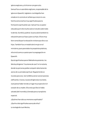 iglesiaanglicana,ylohicieron congrancelo.
Samuel fue unsacerdote anglicano,responsable de la
iglesiaenEpworth,Inglaterra.Losbiógrafoshan
estadoenlo correctoal señalarque crecerenuna
familiacomoestafue muysignificativaparala
formaciónespiritualde Juan.Samuel fue unpastor
educadoque le diomuchovaloral estudiosobre todo
lodemás.Escribióy publicó.Susanavalorótambiénla
educaciónparasus hijasy para sushijos.Ellaesmuy
bienconocidaporla educacióncristianaque dioa sus
hijos.Tambiénfue unmodelode lamujerenel
ministerio,puesparatodoslospropósitosprácticos,
ellasirviócomoco-pastorpara lacongregaciónen
Epworth.
Quizásignificativoparael Metodismoposterior,los
Wesleydirigieron“reunionesde casa”enla rectoría,
donde laspersonaspodíancompartirabiertamente
acerca de sujornadaespiritual.Regularmente se
reuníanpara orar, leerla Bibliaytenerconversaciones
edificantes.A veces,Susanadirigióestasreuniones.
Juanparece haber tenidounlugarmuyespecial enel
corazón de su madre.Ellacreía que Dioslo había
salvado(del incendio) yllamadoparaunpropósito
especial.
¿Quiéneshansidosusmentoresespirituales?
¿Qué ha sidosignificativoacercade ellos?
La teologíade JuanWesley
 