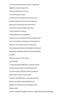El entrenamientoparael ministerioenlaiglesiade
Inglaterra,requeríalosiguiente:
• Un grado de BachillerenArtes
• Un examenporel obispo.
• Ordenacióncomo diácono,que servíancomo
períodoprobatoriode dosaños para probar los
donespara el ministerioypara dar tiempoa
concluirlosestudiosde MaestríaenArtes.
• Otroexamenporel obispo
• Otra ordenacióncomosacerdote.
Para ordenarse comodiácono,Wesleyempezóaleer
obras de la tradiciónpietistaque se enfocabanenla
vidasanta.Tres autoressonextremadamente
importantesparael desarrolloteológicode Wesley,(J.
Wesleyfue ordenadopresbíteroel 22de Septiembre
de 1728)
Refiérase arecurso1-3 en laGuía
del estudiante
• Tomásde Kempis(1280-1471) unmístico alemán
escribióel famosolibro“Laimitaciónde Cristo”.
• JeremíasTaylor(1613-67) escribió“Lareglay el
ejerciciode lavidayla muerte santa”
• WilliamLaw(1686-1761) un contemporáneode
Wesley,escribiódosobrassignificativas:La
perfeccióncristianayUn seriollamadoala vida
devotay santa.
Lección1: Biografíateológicade Wesley—DesdeEpworthhastaAldersgate
 