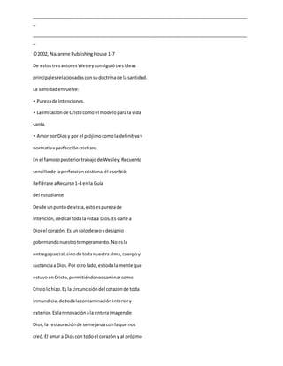 _____________________________________________________________________________________
_
_____________________________________________________________________________________
_
©2002, Nazarene PublishingHouse 1-7
De estostresautoresWesleyconsiguiótresideas
principalesrelacionadasconsudoctrinade lasantidad.
La santidadenvuelve:
• Purezade Intenciones.
• La imitaciónde Cristocomoel modeloparala vida
santa.
• Amorpor Diosy por el prójimocomola definitivay
normativaperfeccióncristiana.
En el famosoposteriortrabajode Wesley:Recuento
sencillode laperfeccióncristiana,él escribió:
Refiérase aRecurso1-4 enla Guía
del estudiante
Desde unpuntode vista,estoespurezade
intención,dedicartodalavidaa Dios.Es darle a
Diosel corazón. Es unsolodeseoydesignio
gobernandonuestrotemperamento. Noesla
entregaparcial,sinode todanuestraalma,cuerpoy
sustanciaa Dios.Por otro lado,estodala mente que
estuvoenCristo,permitiéndonoscaminarcomo
Cristolohizo.Es la circuncisióndel corazónde toda
inmundicia,de todalacontaminacióninteriory
exterior.Eslarenovaciónala enteraimagende
Dios,la restauraciónde semejanzaconlaque nos
creó.El amar a Dioscon todoel corazón y al prójimo
 