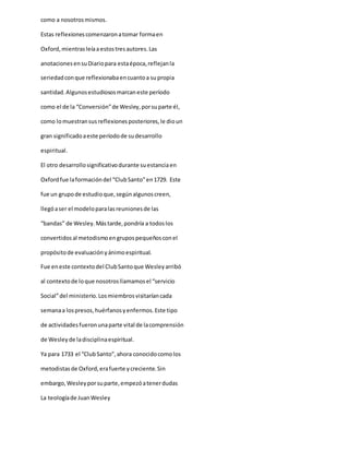 como a nosotrosmismos.
Estas reflexionescomenzaronatomar formaen
Oxford,mientrasleíaaestostresautores.Las
anotacionesensuDiariopara estaépoca,reflejanla
seriedadconque reflexionabaencuantoa supropia
santidad.Algunosestudiososmarcaneste período
como el de la “Conversión”de Wesley,porsuparte él,
como lomuestransus reflexionesposteriores,le dioun
gran significadoaeste períodode sudesarrollo
espiritual.
El otro desarrollosignificativodurante suestanciaen
Oxfordfue laformacióndel “ClubSanto”en1729. Este
fue un grupode estudioque,segúnalgunoscreen,
llegóaser el modeloparalasreunionesde las
“bandas” de Wesley.Mástarde,pondría a todoslos
convertidosal metodismoengrupospequeñosconel
propósitode evaluaciónyánimoespiritual.
Fue eneste contextodel ClubSantoque Wesleyarribó
al contextode loque nosotrosllamamosel “servicio
Social”del ministerio.Losmiembrosvisitaríancada
semanaa lospresos,huérfanosyenfermos.Este tipo
de actividadesfueronunaparte vital de lacomprensión
de Wesleyde ladisciplinaespiritual.
Ya para 1733 el “ClubSanto”,ahora conocidocomolos
metodistasde Oxford,erafuerte ycreciente.Sin
embargo,Wesleyporsuparte,empezóatenerdudas
La teologíade JuanWesley
 