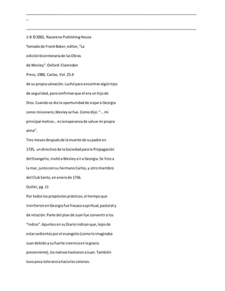 _____________________________________________________________________________________
_
_____________________________________________________________________________________
1-8 ©2002, Nazarene PublishingHouse
Tomadode FrankBaker,editor,“La
ediciónbicentenariade lasObras
de Wesley”. Oxford:Clarendon
Press,1980, Cartas, Vol.25:4
de su propiasalvación.Luchópara encontraralgúntipo
de seguridad,paraconfirmarque él era unhijode
Dios.Cuandose diola oportunidadde viajara Georgia
como misionero,Wesleyse fue.Comodijo:“...mi
principal motivo...eslaesperanzade salvarmi propia
alma”.
Tres mesesdespuésde lamuerte de supadre en
1735, undirectivode laSociedadparala Propagación
del Evangelio,invitóaWesleyaira Georgia.Se hizoa
la mar, juntoconsu hermanoCarlos,y otromiembro
del ClubSanto,enenerode 1736.
Outler,pg.11
Por todoslospropósitosprácticos,el tiempoque
invirtieronenGeorgiafue fracasoespiritual,pastoral y
de relación.Parte del plande Juanfue convertira los
“indios”.ApuntesensuDiarioindicanque,lejosde
estarsedientos porel evangelio(comoloimaginaba
Juandebidoa sufuerte creenciaenlagracia
preveniente),losnativoshastiaronaJuan.También
tuvopoca toleranciahacialoscolonos.
 