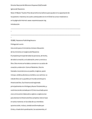 DirectorNacional de MisionesHispanasEUA/Canadá
Iglesiadel Nazareno
Nota:El Master TeacherPlandesarrollócincotalleresparaayudarenla capacitaciónde
lospastores-maestros,loscualesustedpuede verenel CDde loscursos modulareso
enla páginade Internet:www.nazarenosusacan.org
Introducción
_____________________________________________________________________________________
_
_____________________________________________________________________________________
_
©2002, Nazarene PublishingHouse v
Prólogode la serie
Una visiónpara el ministeriocristiano:Educación
de losministros enlaIglesiadel Nazareno
El propósitoprincipal de todaslaspersonas,de hecho,
de toda la creación,eslaadoración,amor y servicioa
Dios.Diosmismose ha dado a conoceren susactos de
creacióny redención.Comoel Redentor,Diosha
llamadoa laexistenciaaunpueblo,laIglesia,quien
incluye,celebraydeclarasunombre y sus caminos.La
vidade Dios con supuebloyel mundoconstituye la
Historiade Dios.Esa historiaestáregistrada
principalmente enel AntiguoyNuevoTestamentos,y
continúasiendocontadaporel Cristoresucitadoquien
vive yreinacomo Cabezade su Iglesia.LaIglesiavive
para declararla Historiade Dioscompleta.Estolo hace
envarias maneras:enlasvidasde sus miembros
quienesestán,incluso,siendotransformadospor
Cristo,a travésde la predicación,lossacramentos,el
 