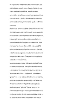 No hayacuerdoentre losestudiososacercade loque
pasó a Wesleyaquellanoche.Algunoshablande que
fue su verdaderaconversión,otros que fue su
conversiónevangélica,otrosque fue unpasoespiritual
juntocon otros,y algunosafirmanque fue suentera
santificación.Wesleymismononosayudaa definirese
momento.
Wesleyhace referenciaa1738 como unmomentomuy
significativoperopodríareferirseala primerareunión
de la sociedadoal iniciodel avivamientoevangélicoen
Inglaterra.Él reimprimióel registrode suDiarioen
cinco diferentesescritos,perosincomentarios.Años
más tarde,Wesleyse refierea1725 másque a 1738
como laclave para su desarrolloespiritual.Quizámás
extrañossonlosregistrosensuDiarioinmediatamente
despuésdel 24de mayo.Él expresócontinuasdudas
acerca de suvidaespiritual.
Lo que sí esseguroesque Aldergate movióaWesley
enuna nuevadirección.Lamayoría de losestudiosos
estánde acuerdoen que Juantuvo unnuevonivel de
“seguridad”encuantoa su salvación,conbase enla
“gracia” y no enlas “obras”.El testimoniodel Espíritu,
como Wesleytambiénle llamó,llegóaserladoctrina
clave enel metodismo.A partirde Aldersgate,su
predicaciónenla“solafide”fue tanfuerte enlos
púlpitosanglicanosque nose le permitiópredicarmás
enalgunasiglesias.Decidióque sinopodríapredicaren
lospúlpitos,predicaríaen“loscampos”.Por lo que
 