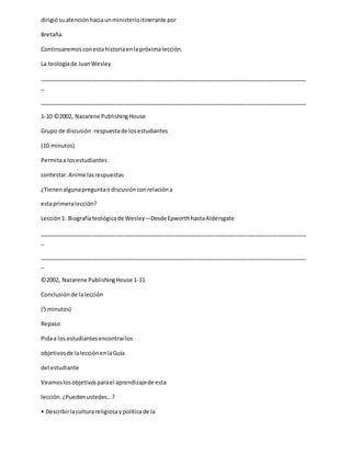 dirigiósuatenciónhaciaunministerioitinerante por
Bretaña.
Continuaremosconestahistoriaenlapróximalección.
La teologíade JuanWesley
_____________________________________________________________________________________
_
_____________________________________________________________________________________
1-10 ©2002, Nazarene PublishingHouse
Grupo de discusión -respuestade losestudiantes
(10 minutos)
Permitaa losestudiantes
contestar.Anime lasrespuestas
¿Tienenalgunapreguntao discusiónconrelacióna
estaprimeralección?
Lección1: Biografíateológicade Wesley—DesdeEpworthhastaAldersgate
_____________________________________________________________________________________
_
_____________________________________________________________________________________
_
©2002, Nazarene PublishingHouse 1-11
Conclusiónde lalección
(5 minutos)
Repaso
Pidaa los estudiantesencontrarlos
objetivosde lalecciónenlaGuía
del estudiante
Veamoslosobjetivosparael aprendizajede esta
lección.¿Puedenustedes...?
• Describirlaculturareligiosaypolíticade la
 