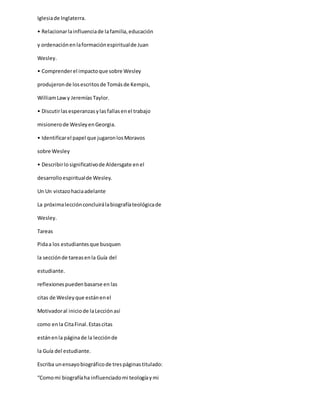 Iglesiade Inglaterra.
• Relacionarlainfluenciade lafamilia,educación
y ordenaciónenlaformaciónespiritualde Juan
Wesley.
• Comprenderel impactoque sobre Wesley
produjeronde losescritosde Tomásde Kempis,
WilliamLaw y JeremíasTaylor.
• Discutirlasesperanzasylasfallasenel trabajo
misionerode WesleyenGeorgia.
• Identificarel papel que jugaronlosMoravos
sobre Wesley
• Describirlosignificativode Aldersgate enel
desarrolloespiritualde Wesley.
Un Un vistazohaciaadelante
La próximalecciónconcluirálabiografíateológicade
Wesley.
Tareas
Pidaa los estudiantesque busquen
la secciónde tareasenla Guía del
estudiante.
reflexionespuedenbasarse en las
citas de Wesleyque estánenel
Motivadoral iniciode laLecciónasí
como enla CitaFinal.Estascitas
estánenla páginade la lecciónde
la Guía del estudiante.
Escriba unensayobiográficode trespáginastitulado:
“Comomi biografíaha influenciadomi teologíaymi
 