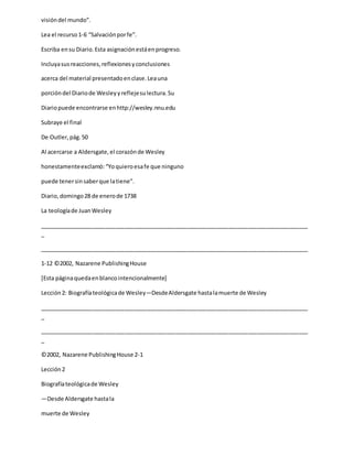 visióndel mundo”.
Lea el recurso1-6 “Salvaciónporfe”.
Escriba ensu Diario.Esta asignaciónestáenprogreso.
Incluyasusreacciones,reflexionesyconclusiones
acerca del material presentadoenclase.Leauna
porcióndel Diariode Wesleyyreflejesulectura.Su
Diariopuede encontrarse enhttp://wesley.nnu.edu
Subraye el final
De Outler,pág.50
Al acercarse a Aldersgate,el corazónde Wesley
honestamenteexclamó:“Yoquieroesafe que ninguno
puede tenersinsaberque latiene”.
Diario,domingo28 de enerode 1738
La teologíade JuanWesley
_____________________________________________________________________________________
_
_____________________________________________________________________________________
1-12 ©2002, Nazarene PublishingHouse
[Esta páginaquedaenblancointencionalmente]
Lección2: Biografíateológicade Wesley—DesdeAldersgate hastalamuerte de Wesley
_____________________________________________________________________________________
_
_____________________________________________________________________________________
_
©2002, Nazarene PublishingHouse 2-1
Lección2
Biografíateológicade Wesley
—Desde Aldersgate hastala
muerte de Wesley
 