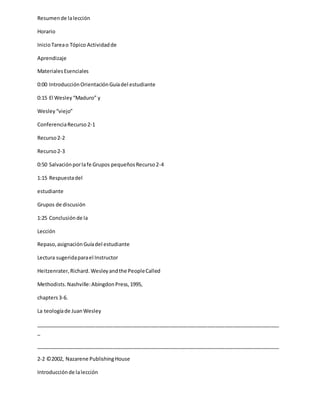 Resumende lalección
Horario
InicioTareao Tópico Actividadde
Aprendizaje
MaterialesEsenciales
0:00 IntroducciónOrientaciónGuíadel estudiante
0:15 El Wesley“Maduro” y
Wesley“viejo”
ConferenciaRecurso2-1
Recurso2-2
Recurso2-3
0:50 Salvaciónporlafe Grupos pequeñosRecurso2-4
1:15 Respuestadel
estudiante
Grupos de discusión
1:25 Conclusiónde la
Lección
Repaso,asignaciónGuíadel estudiante
Lectura sugeridaparael Instructor
Heitzenrater,Richard. Wesleyandthe PeopleCalled
Methodists.Nashville:AbingdonPress,1995,
chapters3-6.
La teologíade JuanWesley
_____________________________________________________________________________________
_
_____________________________________________________________________________________
2-2 ©2002, Nazarene PublishingHouse
Introducciónde lalección
 