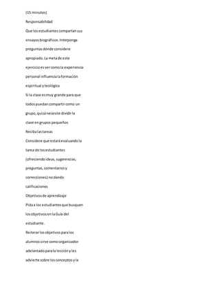 (15 minutos)
Responsabilidad
Que losestudiantescompartansus
ensayosbiográficos.Interponga
preguntasdónde considere
apropiado.La metade este
ejercicioesvercomola experiencia
personal influencialaformación
espiritual yteológica
Si la clase esmuy grande para que
todospuedancompartircomo un
grupo,quizánecesite dividirla
clase engrupos pequeños
Recibalastareas
Considere que estaráevaluandola
tarea de losestudiantes
(ofreciendoideas,sugerencias,
preguntas,comentariosy
correcciones) no dando
calificaciones
Objetivosde aprendizaje
Pidaa los estudiantesque busquen
losobjetivosenlaGuía del
estudiante.
Reiterarlosobjetivosparalos
alumnossirve comoorganizador
adelantadoparala lecciónyles
advierte sobre losconceptosyla
 