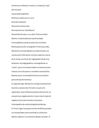 Conferencia:El Wesley“maduro”yel Wesley“viejo”
(35 minutos)
Inquietudesbiográficas
Refiérase aal Recurso2-1 enla
Guía del estudiante
Desarrolle el cómoestas
descripcionesson“paradójicas”
RichardHeitzenrater,ensuobra"El ElusivoSeñor
Wesley”,hadeclaradoque haydificultades
historiográficascuandose aproximaalavidade
Wesleyparaescribirsubiografía.Primeroque todo,
Wesleyfue unaleyendaparasu propiotiempo,yla
consecuente información,escritosyregistros,acerca
de él,tomanuna forma de “hagiografía”desde muy
temprano.Una Hagiografíaes unabiografíade un
“santo”,que es escritapara alabar a la personaypara
mostrar a él o ellacomoun verdaderosantode Dios.
Muchas veces,laveracidadhistóricaessecundaria
para este tipode literatura.
En segundolugar,Wesleyfue unafiguracontroversial
durante su propiavida.Portanto,lo que se ha
registradoa vecesreflejalosprejuiciosdelescritor,ya
seapositivaonegativamente.A vecesmásel material
negativonoha sidoincluidoenel proceso
historiográficode muchosbiógrafosde Wesley.
En Tercer lugar,lospropiosescritos de Wesleypueden
serinterpretadoscomorevelandoaundistintivo
Wesley“público”oundistintivoWesley“privado”.El
 