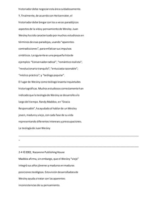 historiadordebe negociarestaáreacuidadosamente.
Y, finalmente,de acuerdoconHeitzenrater,el
historiadordebe bregarconlosa vecesparadójicos
aspectosde la viday pensamientode Wesley.Juan
Wesleyhasidocaracterizadopormuchos estudiososen
términosde esasparadojas,usando“aparentes
contradicciones”,paraenfatizarsusimpulsos
sintéticos.Lasiguienteesunapequeñalistade
ejemplos:“Conservadorradical”,“románticorealista”;
“revolucionariotranquilo”;“entusiastarazonable”;
“místico práctico”;y “teólogopopular”.
El lugarde Wesleycomoteólogolevantainquietudes
historiográficas.Muchosestudiososcorrectamentehan
indicadoque lateologíade Wesleyse desarrolloalo
largodel tiempo.RandyMaddox,en“Gracia
Responsable”,haayudadoal hablarde unWesley
joven,maduroyviejo,concada fase de su vida
representandodiferentesinteresesypreocupaciones.
La teologíade JuanWesley
_____________________________________________________________________________________
_
_____________________________________________________________________________________
2-4 ©2002, Nazarene PublishingHouse
Maddox afirma,sinembargo,que el Wesley“viejo”
integrósusañosjóvenesymadurosenmaduras
posicionesteológicas.Estavisióndesarrolladorade
Wesleyayudaa tratar con lasaparentes
inconsistenciasde supensamiento.
 