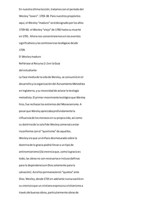 En nuestraúltimalección,tratamosconel períododel
Wesley“Joven”.1703-38. Para nuestrospropósitos
aquí, el Wesley“maduro”serádesignadoporlosaños
1739-60; el Wesley“viejo”de 1760 hastasu muerte
en1791. Ahoranos concentraremosenloseventos
significativosylascontroversiasteológicasdesde
1739.
El Wesleymaduro
Refiérase al Recurso2-2en laGuía
del estudiante
La fase mediade lavidade Wesley,se consumióenel
desarrolloylaorganizacióndel AvivamientoMetodista
enInglaterra,ysu necesidadde aclararla teología
metodista.El primermovimientoteológicoque Wesley
hizo,fue rechazarlosextremosdel Moravianismo.A
pesarque Wesleyapreciabaprofundamentela
influenciade losmoravosensupropiavida,así como
su doctrinade la solafide Wesleycomenzóaestar
inconforme conel “quietismo”de aquellos.
Wesleyvioque unénfasisdesmesuradosobre la
doctrinade la gracia podría llevara untipode
antinomianismo((lacreenciaque,comolagraciaes
todo,las obrasno sonnecesariase inclusodañinas
para la dependenciaenDiossolamente parala
salvación).Asíellospermanecieron“quietos”ante
Dios.Wesley,desde1725 en adelante nuncavacilóen
su creenciaque uncristianoexpresasucristianismoa
travésde buenasobras,particularmente obrasde
 