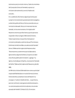 testimoniooral ylamisióninterna.Todoslosmiembros
del Cuerpode Cristosonllamadosa ejercerun
ministeriode testimonioyservicio.Nadieestá
excluido.
En su sabiduría,Diosllamaa algunaspersonaspara
cumplirel ministeriode laproclamacióndel evangelioy
cuidardel pueblode Diosenformaconocidacomo un
ministerioordenado.Diosesel inicial actorde este
llamado,nolossereshumanos.Enla Iglesiadel
Nazarenocreemosque Diosllama yque laspersonas
responden.Ellasnoeligenel MinisterioCristiano.
Todas laspersonasa lasque Dios llamapara el
ministerioordenadose admirande que Él losllamara.
Continúansiendohumildesyse admirandel llamado
divino.El Manual de la Iglesia del Nazarenodice:
“Reconocemosysostenemosque laCabezade la
Iglesiallamaaalgunoshombresymujeresala labor
más oficial ypúblicadel ministerio”,yagrega:“La
Iglesia,iluminadaporel Espíritu,reconoceráel llamado
del Señor”(Manual de la Iglesiadel Nazareno,párrafo
400).
Un MinistrocristianoOrdenadotiene comosuprincipal
responsabilidaddeclararenmuchasformaslaentera
historiade DioscumplidaenJesúsde Nazaret.Su
encargoes “cuidarel rebañode Dios...noporfuerza,
perocon solicitud,noporgananciadeshonestapero...
no comotomandocontrol de losdemás,sinosiendo
ejemplodel rebaño”(1Pedro5:2.3). El ministro
 