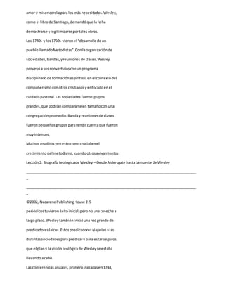 amor y misericordiaparalosmás necesitados.Wesley,
como el librode Santiago,demandóque lafe ha
demostrarse ylegitimizarseportalesobras.
Los 1740s y los1750s vieronel “desarrollode un
pueblollamadoMetodistas”.Conlaorganizaciónde
sociedades,bandas,yreunionesde clases,Wesley
proveyóa susconvertidosconunprograma
disciplinadode formaciónespiritual,enel contextodel
compañerismoconotroscristianosyenfocadoenel
cuidadopastoral.Las sociedadesfuerongrupos
grandes,que podríancompararse en tamañocon una
congregaciónpromedio.Bandayreunionesde clases
fueronpequeñosgrupospararendircuentaque fueron
muyintensos.
Muchos eruditosvenestocomocrucial enel
crecimientodel metodismo,cuandootrosavivamientos
Lección2: Biografíateológicade Wesley—DesdeAldersgate hastalamuerte de Wesley
_____________________________________________________________________________________
_
_____________________________________________________________________________________
_
©2002, Nazarene PublishingHouse 2-5
periódicostuvieronéxitoinicial,peronounacosechaa
largoplazo.Wesleytambiéninicióunaredgrande de
predicadoreslaicos.Estospredicadoresviajaríanalas
distintassociedadesparapredicarypara estar seguros
que el plany la visiónteológicade Wesleyse estaba
llevandoacabo.
Las conferenciasanuales,primeroiniciadasen1744,
 