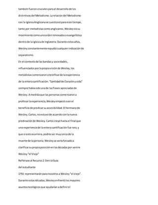 tambiénfueroncrucialesparael desarrollode los
distintivosdel Metodismo.Larelacióndel Metodismo
con la IglesiaAnglicanase cuestionóparaeste tiempo,
tanto por metodistascomoanglicanos.Wesleyviosu
movimientocomounaordenrenovadao evangelística
dentrode la iglesiade Inglaterra.Durante estosaños,
Wesleyconstantementerepudiócualquierindicaciónde
separatismo.
En el contextode lasbandasy sociedades,
influenciadosporlapropiavisiónde Wesley,los
metodistascomenzaronatestificarde laexperiencia
de la enterasantificación.“Santidadde Corazónyvida”
siempre habíasidounade lasfrasesapreciadasde
Wesley.A medidaque laspersonascomenzarona
profesarlaexperiencia,Wesleyempezóaverel
beneficiode predicarsuaccesibilidad.El hermanode
Wesley,Carlos,noestuvode acuerdoconlanueva
predicaciónde Wesley.Carloscreyóhastael final que
una experienciade laenterasantificaciónfue rara,y
que si estoocurriera,podría ser muycerca de la
muerte de lapersona.Wesleyse veríaforzadoa
clarificarsupropiaposiciónenlasdécadaspor venire
Wesley“el Viejo”
Refiérase al Recurso2-3en laGuía
del estudiante
1791 representarán paranosotrosa Wesley“el viejo”.
Durante estasdécadas,Wesleyenfrentólosmayores
asuntosteológicosque ayudaríanadefinirel
 