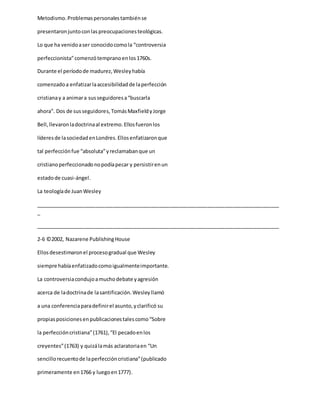 Metodismo.Problemaspersonalestambiénse
presentaronjuntoconlaspreocupacionesteológicas.
Lo que ha venidoaser conocidocomola “controversia
perfeccionista”comenzótempranoenlos1760s.
Durante el períodode madurez,Wesleyhabía
comenzadoa enfatizarlaaccesibilidadde laperfección
cristianay a animara susseguidoresa“buscarla
ahora”. Dos de susseguidores,TomásMaxfieldyJorge
Bell,llevaronladoctrinaal extremo.Ellosfueronlos
líderesde lasociedadenLondres.Ellosenfatizaronque
tal perfecciónfue “absoluta”yreclamabanque un
cristianoperfeccionadonopodíapecar y persistirenun
estadode cuasi-ángel.
La teologíade JuanWesley
_____________________________________________________________________________________
_
_____________________________________________________________________________________
2-6 ©2002, Nazarene PublishingHouse
Ellosdesestimaronel procesogradual que Wesley
siempre habíaenfatizadocomoigualmenteimportante.
La controversiacondujoamuchodebate yagresión
acerca de ladoctrinade lasantificación.Wesleyllamó
a una conferenciaparadefinirel asunto,yclarificó su
propiasposicionesenpublicacionestalescomo“Sobre
la perfeccióncristiana”(1761),“El pecadoenlos
creyentes”(1763) y quizálamás aclaratoriaen “Un
sencillorecuentode laperfeccióncristiana”(publicado
primeramente en1766 y luegoen1777).
 