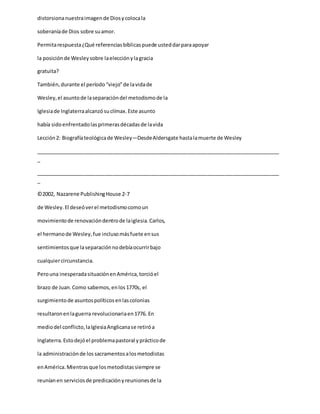 distorsionanuestraimagende Diosycolocala
soberaníade Dios sobre suamor.
Permitarespuesta¿Qué referenciasbíblicaspuede usteddarparaapoyar
la posiciónde Wesleysobre laelecciónylagracia
gratuita?
También,durante el período“viejo”de lavidade
Wesley,el asuntode laseparacióndel metodismode la
Iglesiade Inglaterraalcanzósuclímax.Este asunto
había sidoenfrentadolasprimerasdécadasde lavida
Lección2: Biografíateológicade Wesley—DesdeAldersgate hastalamuerte de Wesley
_____________________________________________________________________________________
_
_____________________________________________________________________________________
_
©2002, Nazarene PublishingHouse 2-7
de Wesley. El deseóverel metodismocomoun
movimientode renovacióndentrode laiglesia.Carlos,
el hermanode Wesley,fue inclusomásfuete ensus
sentimientosque laseparaciónnodebíaocurrirbajo
cualquiercircunstancia.
Perouna inesperadasituaciónenAmérica,torcióel
brazo de Juan.Como sabemos,enlos1770s, el
surgimientode asuntospolíticosenlascolonias
resultaronenlaguerra revolucionariaen1776. En
mediodel conflicto,laIglesiaAnglicanase retiróa
Inglaterra.Estodejóel problemapastoral yprácticode
la administraciónde lossacramentosalosmetodistas
enAmérica.Mientrasque losmetodistassiempre se
reuníanen serviciosde predicaciónyreunionesde la
 