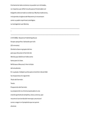Ciertamente talesreclamosnopuedenserrefutados,
no importacuan difícil resulte parael historiadoroel
biógrafoordenartodala evidencia.Muchastradiciones,
incluyendoalaIglesiadel Nazareno,le reconocen
como supadre espiritual yteológico.
La teologíade JuanWesley
_____________________________________________________________________________________
_
_____________________________________________________________________________________
2-8 ©2002, Nazarene PublishingHouse
Grupos pequeños:Salvaciónporlafe
(25 minutos)
Dividalaclase engrupos de tres
para que discutanel Sermónde
Wesleyque debióserleídocomo
tarea para la clase.
Refiérase al Recurso2-4en laGuía
del estudiante.
En su grupo,trabajenjuntospara encontrar-desarrollar
lasrespuestasalo siguiente:
Título del Sermón:
Texto:
Proposicióndel Sermón:
La proposiciónesel temaexpresadoenuna
oracióngramatical completa,claray concisa,que
resume el contenidodel mensaje yanunciael
curso a seguiro el propósitoque se quiere
alcanzar.
 