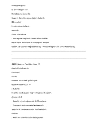 Puntosprincipales:
Lo relevante parahoy:
Llamadoa una respuesta:
Grupo de discusión:respuestadel estudiante
(10 minutos)
Permitaa losestudiantes
responder.
Anime larespuesta.
¿Tiene algunaspreguntas-comentariosacercadel
material olas discusionesde estasegundalección?
Lección2: Biografíateológicade Wesley—DesdeAldersgate hastalamuerte de Wesley
_____________________________________________________________________________________
_
_____________________________________________________________________________________
_
©2002, Nazarene PublishingHouse 2-9
Conclusiónde lalección
(5 minutos)
Repaso
Pidaa los estudiantesque busquen
losobjetivosenlaGuía del
estudiante
Mirenlos objetivosparael aprendizaje de estalección.
¿Puede usted
• Describirel inicioydesarrollodel Metodismo.
• Entenderlacontroversiade Wesleyconla
Sociedadde Londresacercadel significadode la
santidad.
• Analizarlacontroversiade Wesleyconel
 