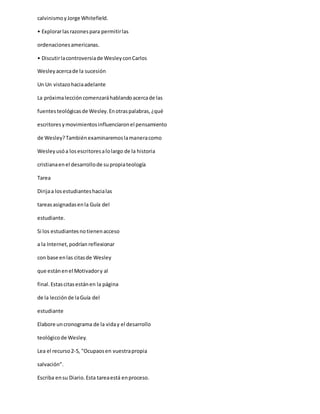 calvinismoyJorge Whitefield.
• Explorarlasrazonespara permitirlas
ordenacionesamericanas.
• Discutirlacontroversiade WesleyconCarlos
Wesleyacercade la sucesión
Un Un vistazohaciaadelante
La próximaleccióncomenzaráhablandoacercade las
fuentesteológicasde Wesley.Enotraspalabras,¿qué
escritoresymovimientosinfluenciaronel pensamiento
de Wesley?Tambiénexaminaremoslamaneracomo
Wesleyusóa losescritoresalolargo de la historia
cristianaenel desarrollode supropiateología
Tarea
Dirijaa losestudianteshacialas
tareasasignadasenla Guía del
estudiante.
Si los estudiantesnotienenacceso
a la Internet,podrían reflexionar
con base enlas citasde Wesley
que estánenel Motivadory al
final.Estascitasestánen la página
de la lecciónde laGuía del
estudiante
Elabore uncronograma de la viday el desarrollo
teológicode Wesley.
Lea el recurso2-5, "Ocupaosen vuestrapropia
salvación”.
Escriba ensu Diario.Esta tareaestá enproceso.
 