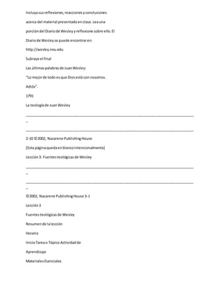 Incluyasusreflexiones,reaccionesyconclusiones
acerca del material presentadoenclase.Leauna
porcióndel Diariode Wesleyyreflexione sobre ello.El
Diariode Wesleyse puede encontraren:
http://wesley.nnu.edu
Subraye el final
Las últimaspalabrasde JuanWesley:
“Lo mejorde todo esque Diosestá con nosotros.
Adiós”.
1791
La teologíade JuanWesley
_____________________________________________________________________________________
_
_____________________________________________________________________________________
2-10 ©2002, Nazarene PublishingHouse
[Esta páginaquedaenblancointencionalmente]
Lección3: Fuentesteológicasde Wesley
_____________________________________________________________________________________
_
_____________________________________________________________________________________
_
©2002, Nazarene PublishingHouse 3-1
Lección3
Fuentesteológicasde Wesley
Resumende lalección
Horario
InicioTareao Tópico Actividadde
Aprendizaje
MaterialesEsenciales
 