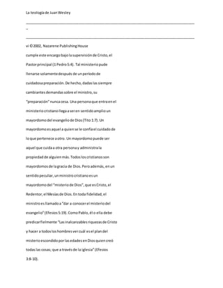 La teologíade JuanWesley
_____________________________________________________________________________________
_
_____________________________________________________________________________________
vi ©2002, Nazarene PublishingHouse
cumple este encargobajolasupervisiónde Cristo,el
Pastorprincipal (1 Pedro5:4). Tal ministeriopude
llenarse solamentedespués de unperíodode
cuidadosapreparación.De hecho,dadaslassiempre
cambiantesdemandassobre el ministro,su
“preparación”nuncacesa. Una personaque entraenel
ministeriocristianollegaaseren sentidoamplioun
mayordomodel evangeliode Dios(Tito 1:7).Un
mayordomoesaquel a quiense le confíael cuidadode
loque pertenece aotro. Un mayordomopuede ser
aquel que cuidaa otra personay administrala
propiedadde alguienmás.Todosloscristianosson
mayordomosde lagracia de Dios.Peroademás, enun
sentidopeculiar,unministrocristianoesun
mayordomodel “misteriode Dios”,que esCristo,el
Redentor,el Mesíasde Dios.En toda fidelidad,el
ministroesllamadoa“dar a conocerel misteriodel
evangelio”(Efesios5:19).ComoPablo,él o ella debe
predicarfielmente “Lasinalcanzablesriquezasde Cristo
y hacer a todosloshombresvercuál esel plandel
misterioescondidoporlasedadesenDiosquiencreó
todaslas cosas; que a travésde la iglesia”(Efesios
3:8-10).
 