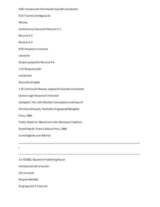 0:00 IntroducciónOrientaciónGuíadel estudiante
0:15 Fuentesteológicasde
Wesley
Conferencia/discusiónRecurso3-1
Recurso3-2
Recurso3-3
0:50 Ocupaosenvuestra
salvación
Grupos pequeñosRecurso3-4
1:15 Respuestadel
estudiante
Discusióndirigida
1:25 ConclusiónRepaso,asignaciónGuíadel estudiante
Lectura sugeridaparael instructor
Campbell,Ted. JohnWesley’sConceptionsandUsesof
ChristianAntiquity.Nashville:Kingswood/Abingdon
Press,1984.
Tuttle,RobertG. Mysticisminthe WesleyanTradition.
Grand Rapids:FrancisAsburyPress,1989.
La teologíade JuanWesley
_____________________________________________________________________________________
_
_____________________________________________________________________________________
3-2 ©2002, Nazarene PublishingHouse
Introducciónde lalección
(15 minutos)
Responsabilidad
En gruposde 2-3 que los
 