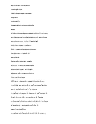 estudiantescompartansus
investigaciones.
Devolveryrecogerlastareas
asignadas.
Orientación
Haga una listapara que todosla
vean.
¿Cuánimportantessonloseventoshistóricos(tanto
secularescomolosrelacionadosconlaiglesia) que
sucedieronentre el año100 y el 1700?
Objetivosparael estudiante
Pidaa los estudiantesque busquen
losobjetivosenlaGuía del
estudiante.
Reiterarlosobjetivosparalos
alumnossirve comoorganizador
adelantadoparala lecciónyles
advierte sobre losconceptosyla
informaciónclaves.
Al final de estalección,losparticipantesdeben
• articularlasrazonesde la preferenciade Wesley
por la teologíaoriental yPre-nicena
• explorarel impactode algunosde los“padres”de
la Iglesiaenlavidaypensamientode Wesley
• discutirel misticismoprácticode Wesley(rechazo
al quietismoyapropiacióndelvalorde
experimentaraDios.
• explorarlainfluenciade lasolafide de Luteroy
 