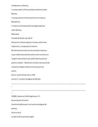 losMoravos enWesley.
• comprenderlainfluenciadel puritanismosobre
Wesley.
• comprenderlainfluenciade Arminiosobre el
Metodismo.
• explicarlainfluenciade lateologíaAnglicana
sobre Wesley.
Motivador
Tomadode Outler,pp.46-47.
Wesleyfue influenciadopormuchasy diferentes
tradiciones,incluyendolosmísticos:
Me familiaricé muchoconlosescritoresmísticos,
cuyas noblesdescripcionesde launiónconDiosy la
religióninternahacenque todolodemásparezca
planoe insípido...Me dieronuntotal nuevopuntode
vistade la religión(nadacomoloque yotuve
antes).
Diario,martes24 de enero,1738
Lección3: Fuentesteológicasde Wesley
_____________________________________________________________________________________
_
_____________________________________________________________________________________
_
©2002, Nazarene PublishingHouse 3-3
Desarrollode lalección
Conferencia/Discusión:Lasfuentesteológicasde
Wesley
(35 minutos)
La iglesiade losprimerossiglos
 