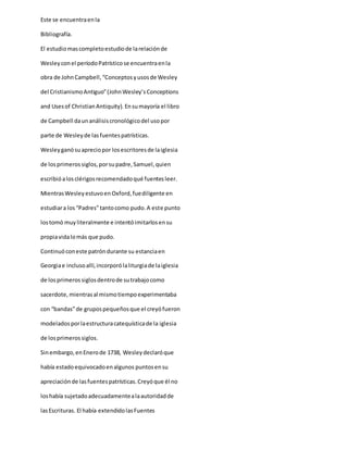 Este se encuentraenla
Bibliografía.
El estudiomascompletoestudiode larelaciónde
Wesleyconel períodoPatrísticose encuentraenla
obra de JohnCampbell,“Conceptosyusosde Wesley
del CristianismoAntiguo”(JohnWesley’sConceptions
and Usesof ChristianAntiquity). Ensumayoría el libro
de Campbell daunanálisiscronológicodel usopor
parte de Wesleyde lasfuentespatrísticas.
Wesleyganósuapreciopor losescritoresde laiglesia
de losprimerossiglos,porsupadre,Samuel,quien
escribióalosclérigosrecomendadoqué fuentesleer.
MientrasWesleyestuvoenOxford,fuediligente en
estudiara los“Padres”tantocomo pudo.A este punto
lostomó muyliteralmente e intentóimitarlosensu
propiavidalomás que pudo.
Continuóconeste patróndurante su estanciaen
Georgiae inclusoallí,incorporólaliturgiade laiglesia
de losprimerossiglosdentrode sutrabajocomo
sacerdote, mientrasal mismotiempoexperimentaba
con “bandas”de grupospequeñosque el creyófueron
modeladosporlaestructuracatequísticade la iglesia
de losprimerossiglos.
Sinembargo,enEnerode 1738, Wesleydeclaróque
había estadoequivocadoenalgunos puntosensu
apreciaciónde lasfuentespatrísticas.Creyóque él no
loshabía sujetadoadecuadamentealaautoridadde
lasEscrituras. El había extendidolasFuentes
 