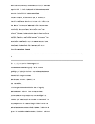 verdaderamenteimportantesdemasiadolejos,hastael
siglocuarto.El había entendidoerróneamente que los
sínodosy losconciliosfueronaplicables
universalmente,másalláde loque de hechoson.
De allíenadelante,Wesleycreyóque entre máscerca
del NuevoTestamentoseaunperíodo,esunrecurso
más fiable.Comenzóapreferirlasfuentes “Pre-
Niceno”(Losescritosanterioresal concilioecuménico
de 325). Tambiénprefiriólasfuentes“orientales”.Esta
son lasfuentesPatrísticasescritasengriego,enlugar
que lasescritasen latín.Perola diferencianoes
La teologíade JuanWesley
_____________________________________________________________________________________
_
_____________________________________________________________________________________
3-4 ©2002, Nazarene PublishingHouse
solamente asuntode lenguaje.Desde el mero
principio,lateologíaoriental yoccidentalcomenzaron
a tomar énfasisparticulares.
Refiérase al Recurso3-1en laGuía
del estudiante.
La teologíaOriental tendióasermás litúrgicay
enfocadaenla práctica.Tuvo enalta estimala
condiciónhumanaydel potencial humanoparael
cambioque lo hechoporlas fuentesOccidentales.Así
su comprensiónde lasalvaciónyla“santificación”se
enfocóenla transformacióndel caráctera travésde la
gracia de Diosy fue metódicamente optimistaacercaal
 