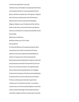 crecimientoespiritual enestavida.
Tambiénestuvoenfocadoenlacooperacióndinámica
entre lagracia de Diosy nuestraapropiaciónde tal
gracia, tambiénconocidocomo“Sinergismo”.Algunas
de las fuentesorientalesque másinfluenciarona
WesleyfueronIreneo,Clemente de Alejandría,
Orígenes,Macario,Juan CrisóstomoyEfraín de Siria.
Cada unode estos,comomuchosotros que Wesley
atesoró,se enfocaronenlaexperienciade Dioslavida
de santidad.
Misticismoyla Reforma
Refiérase al Recurso3-2en laGuía
del estudiante
El interésde Wesleyenlosaspectosprácticosde la
relaciónde unocon Diosle llevóde losPrimeros
Padresal misticismocatólicode laEdad Mediay al
énfasisenlagracia de la reformaprotestante.
Wesleyaprecióprofundamente latradición místicade
personastalescomoSanta Teresade Ávila,SanJuan
de la Cruz y FranciscoFenelón.Susexperienciasde
Diosle impresionarongrandemente.Sinembargo,
finalmenteconcluyóque ellosfuerondemasiadolejos.
Su desacuerdose centróendospuntos principales:
Primero,rechazóque lametade la experiencia
cristianasea“la unificaciónconDios”.Losmísticos
creyeronque uncristianopuede progresaratravésde
ciertosniveleshastallegarlafinal experienciade la
unificación.Algunosmísticos creyeronque lametade
 