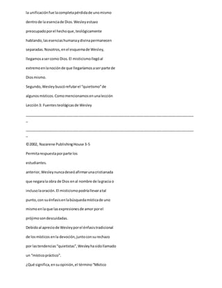 la unificaciónfue lacompletapérdidade unomismo
dentrode la esenciade Dios.Wesleyestuvo
preocupadoporel hechoque,teológicamente
hablando,lasesenciashumanaydivinapermanecen
separadas.Nosotros,enel esquemade Wesley,
llegamosasercomo Dios.El misticismollegóal
extremoenlanociónde que llegaríamosaser parte de
Diosmismo.
Segundo,Wesleybuscórefutarel “quietismo”de
algunosmísticos.Comomencionamosenunalección
Lección3: Fuentesteológicasde Wesley
_____________________________________________________________________________________
_
_____________________________________________________________________________________
_
©2002, Nazarene PublishingHouse 3-5
Permitarespuestaporparte los
estudiantes.
anterior,Wesleynuncadeseóafirmarunacristianada
que negarala obra de Dios enal nombre de lagracia o
inclusolaoración.El misticismopodríallevaratal
punto,con suénfasisenlabúsquedamísticade uno
mismoenla que lasexpresionesde amor porel
prójimosondescuidadas.
Debidoal apreciode Wesleyporel énfasistradicional
de losmísticos enla devoción,juntoconsurechazo
por lastendencias“quietistas”,Wesleyhasidollamado
un “místicopráctico”.
¿Qué significa,ensuopinión,el término“Místico
 