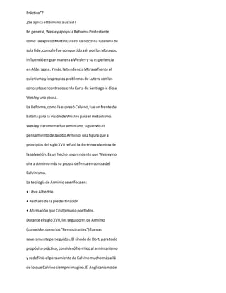 Práctico”?
¿Se aplicael términoa usted?
En general,WesleyapoyólaReformaProtestante,
como laexpresóMartín Lutero.La doctrina luteranade
solafide,comole fue compartidaa él por losMoravos,
influencióengranmaneraa Wesleyy su experiencia
enAldersgate.Ymás,la tendenciaMoravafrente al
quietismoylospropiosproblemasde Luteroconlos
conceptosencontradosenlaCarta de Santiagole dioa
Wesleyunapausa.
La Reforma,comolaexpresóCalvino,fue unfrente de
batallapara la visiónde Wesleyparael metodismo.
Wesleyclaramente fue arminiano,siguiendoel
pensamientode JacoboArminio,unafiguraque a
principiosdel sigloXVIIrefutóladoctrinacalvinistade
la salvación.Esun hechosorprendenteque Wesleyno
cite a Arminiomássu propiadefensaencontradel
Calvinismo.
La teologíade Arminiose enfocaen:
• Libre Albedrío
• Rechazode la predestinación
• Afirmaciónque Cristomurióportodos.
Durante el sigloXVII,losseguidoresde Arminio
(conocidoscomolos“Remostrantes”) fueron
severamenteperseguidos.El sínodode Dort,para todo
propósitopráctico,consideróheréticoal arminianismo
y redefinióel pensamientode Calvinomuchomásallá
de lo que Calvinosiempreimaginó.El Anglicanismode
 