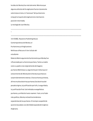 losdías de Wesleyfue mástolerante.Mientrasque
algunosartículosde fe anglicanosfueronclaramente
calvinistasentono,la“amenaza”del puritanismo
empujólamayoría del anglicanismomáshaciala
posiciónintermedia.
La teologíade JuanWesley
_____________________________________________________________________________________
_
_____________________________________________________________________________________
3-6 ©2002, Nazarene PublishingHouse
Contemporáneosde Wesley:el
Puritanismoyel Anglicanismo
Refiérase al Recurso3-3en laGuía del
estudiante
RobertoMonk argumentafuertemente que Wesleyfue
influenciadoporsuherenciapuritana.Tantosumadre
como supadre eranoriginalmente de hogares
puritanosMonkbasa su argumentoporindicarque el
conocimientode Wesleyde laliteraturapuritanaes
sorprendentemente extenso.Citaescritorespuritanos,
afirmamuchasdoctrinaspuritanas(lasdoctrinasdel
pecadoorigina,lajustificaciónporlafe,laseguridady
la justificaciónfinal.Usómétodosevangelísticos
puritanos,yenfatizóel auto-examen.Yaún,enel lado
más político,Wesleyrechazólastendencias
separatistasde lospuritanos.El siempre sospechóde
quienesbuscabanunaidentidadseparadade laIglesia
Anglicana.
 