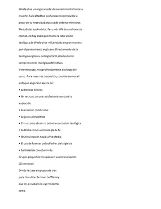 Wesleyfue unanglicanodesde sunacimiento hastasu
muerte.Sulealtadfue profundae inconmovible a
pesarde sunecesidadprácticade ordenarministros
MetodistasenAmérica.Peromásalláde una honesta
lealtad,nohayduda que muchala total visión
teológicade Wesleyfue influenciadaengranmanera
por el pensamientoanglicano.Directamente de la
teologíaanglicanadel sigloXVIII,Wesleytomó
comprensionesteológicasdefinitivas.
Veremosestasmásprofundamente alolargodel
curso. Para nuestrospropósitos,consideraremosel
enfoque anglicano acercade:
• La bondadde Dios
• Un rechazode unasatisfactoriateoríade la
expiación.
• La eleccióncondicional
• La justiciaimpartida
• Cristocomoel centro de toda conclusiónteológica
• La Bibliacomola únicareglade fe
• Una inclinaciónhacialaViaMedia
• El uso de fuentesde losPadresde laiglesia
• Santidadde corazóny vida.
Grupos pequeños:Ocupaosenvuestrasalvación
(25 minutos)
Dividalaclase engrupos de tres
para discutirel Sermónde Wesley
que losestudiantesleyeroncomo
tarea.
 