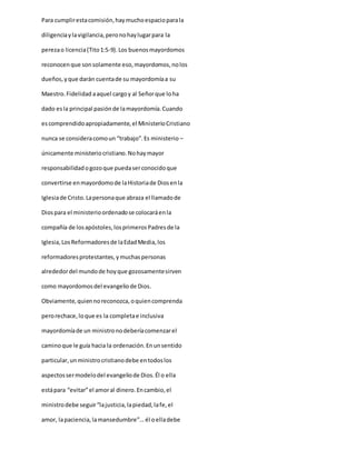 Para cumplirestacomisión,haymuchoespacioparala
diligenciaylavigilancia,peronohaylugarpara la
perezao licencia(Tito1:5-9).Los buenosmayordomos
reconocenque sonsolamente eso,mayordomos,nolos
dueños,yque darán cuentade su mayordomíaa su
Maestro.Fidelidad aaquel cargoy al Señorque loha
dado esla principal pasiónde lamayordomía.Cuando
escomprendidoapropiadamente,el MinisterioCristiano
nunca se consideracomoun “trabajo”.Es ministerio –
únicamente ministeriocristiano.Nohaymayor
responsabilidadogozoque puedaserconocidoque
convertirse enmayordomode laHistoriade Diosenla
Iglesiade Cristo.Lapersonaque abraza el llamadode
Diospara el ministerioordenadose colocaráenla
compañía de losapóstoles,losprimerosPadresde la
Iglesia,LosReformadoresde laEdadMedia,los
reformadoresprotestantes,ymuchaspersonas
alrededordel mundode hoyque gozosamentesirven
como mayordomosdel evangeliode Dios.
Obviamente,quiennoreconozca,oquiencomprenda
perorechace,loque es la completae inclusiva
mayordomíade un ministronodeberíacomenzarel
caminoque le guía hacia la ordenación.Enunsentido
particular,unministrocristianodebe entodoslos
aspectossermodelodel evangeliode Dios.Él o ella
estápara “evitar”el amoral dinero.Encambio,el
ministrodebe seguir“lajusticia,lapiedad,lafe,el
amor, lapaciencia,lamansedumbre”...él oelladebe
 