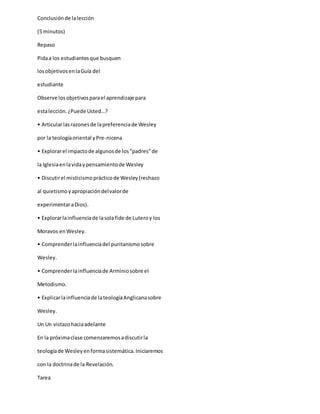 Conclusiónde lalección
(5 minutos)
Repaso
Pidaa los estudiantesque busquen
losobjetivosenlaGuía del
estudiante
Observe losobjetivosparael aprendizaje para
estalección.¿Puede Usted…?
• Articularlasrazonesde lapreferenciade Wesley
por la teologíaoriental yPre-nicena
• Explorarel impactode algunosde los“padres”de
la Iglesiaenlavidaypensamientode Wesley
• Discutirel misticismoprácticode Wesley(rechazo
al quietismoyapropiacióndelvalorde
experimentaraDios).
• Explorarlainfluenciade lasolafide de Luteroy los
Moravos enWesley.
• Comprenderlainfluenciadel puritanismosobre
Wesley.
• Comprenderlainfluenciade Arminiosobre el
Metodismo.
• Explicarlainfluenciade lateologíaAnglicanasobre
Wesley.
Un Un vistazohaciaadelante
En la próximaclase comenzaremosadiscutirla
teologíade Wesleyenformasistemática.Iniciaremos
con la doctrinade la Revelación.
Tarea
 