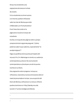 Dirijaa losestudiantesalas
asignacionesde tareasenlaGuía
de estudio.
Si los estudiantesnotienenacceso
a la Internet,podríanreflexionar
sobre lascitas de Wesleyque están
el Motivadory enPuntualizandoal
Final.Estascitas estánenla
páginade la lecciónenlaGuía del
estudiante
Escriba unensayode dos páginassobre supropia
comprensiónde lasiguiente pregunta: “¿Cómo
podemossaberloque sabemos,especialmente “la
verdadreligiosa”?
Haga una paráfrasisde lospuntosprincipalesdel
recurso2-4 o 3-4. Mantenga enmente a su audiencia
contemporáneaycultural.De unailustración
contemporáneaocultural para unode lospuntos
escritosensu Diario.
Esta asignaciónestáenprogreso.Incluyasus
reflexiones,reaccionesynuevasconclusionessobre el
material presentadoenlaclase.Leaunaporcióndel
Diariode Wesleyyreflexioneensulectura.El Diario
puede encontrarse en:http://wesley.nnu.edu
Lección3: Fuentesteológicasde Wesley
_____________________________________________________________________________________
_
_____________________________________________________________________________________
_
 