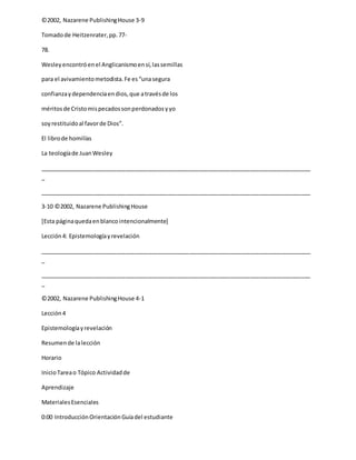 ©2002, Nazarene PublishingHouse 3-9
Tomadode Heitzenrater,pp.77-
78.
Wesleyencontróenel Anglicanismoensí,lassemillas
para el avivamientometodista.Fe es“unasegura
confianzaydependenciaendios,que atravésde los
méritosde Cristomispecadossonperdonadosyyo
soyrestituidoal favorde Dios”.
El librode homilías
La teologíade JuanWesley
_____________________________________________________________________________________
_
_____________________________________________________________________________________
3-10 ©2002, Nazarene PublishingHouse
[Esta páginaquedaenblancointencionalmente]
Lección4: Epistemologíayrevelación
_____________________________________________________________________________________
_
_____________________________________________________________________________________
_
©2002, Nazarene PublishingHouse 4-1
Lección4
Epistemologíayrevelación
Resumende lalección
Horario
InicioTareao Tópico Actividadde
Aprendizaje
MaterialesEsenciales
0:00 IntroducciónOrientaciónGuíadel estudiante
 