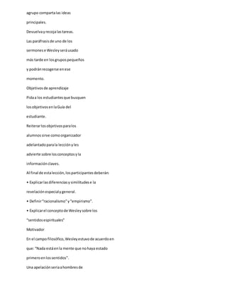 agrupo compartalas ideas
principales.
Devuelvayrecojalastareas.
Las paráfrasisde uno de los
sermonese Wesleyseráusado
más tarde en losgrupospequeños
y podránrecogerse enese
momento.
Objetivosde aprendizaje
Pidaa los estudiantesque busquen
losobjetivosenlaGuía del
estudiante.
Reiterarlosobjetivosparalos
alumnossirve comoorganizador
adelantadoparala lecciónyles
advierte sobre losconceptosyla
informaciónclaves.
Al final de estalección,losparticipantesdeberán:
• Explicarlasdiferenciasysimilitudese la
revelaciónespecialygeneral.
• Definir“racionalismo”y“empirismo”.
• Explicarel conceptode Wesleysobre los
“sentidosespirituales”
Motivador
En el campo filosófico,Wesleyestuvode acuerdoen
que:“Nada estáenla mente que nohaya estado
primeroenlossentidos”.
Una apelaciónseriaahombresde
 