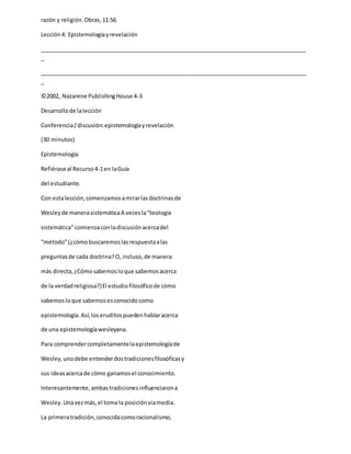 razón y religión.Obras,11:56
Lección4: Epistemologíayrevelación
_____________________________________________________________________________________
_
_____________________________________________________________________________________
_
©2002, Nazarene PublishingHouse 4-3
Desarrollode lalección
Conferencia/discusión:epistemologíayrevelación
(30 minutos)
Epistemología
Refiérase al Recurso4-1en laGuía
del estudiante.
Con estalección,comenzamosamirarlasdoctrinasde
Wesleyde manerasistemáticaA vecesla“teología
sistemática”comienzaconladiscusiónacercadel
“método”(¿cómobuscaremoslasrespuestaalas
preguntasde cada doctrina?O, incluso,de manera
más directa,¿Cómosabemos loque sabemosacerca
de la verdadreligiosa?)El estudiofilosóficode cómo
sabemosloque sabemosesconocidocomo
epistemología.Así,loseruditospuedenhablaracerca
de una epistemologíawesleyana.
Para comprendercompletamentelaepistemologíade
Wesley,unodebe entenderdostradicionesfilosóficasy
sus ideasacercade cómo ganamosel conocimiento.
Interesantemente,ambastradicionesinfluenciarona
Wesley.Unavezmás,el toma la posiciónviamedia.
La primeratradición,conocidacomoracionalismo,
 