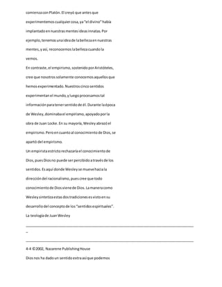 comienzaconPlatón.El creyó que antesque
experimentemoscualquiercosa,ya“el divino”había
implantadoennuestrasmentesideasinnatas.Por
ejemplo,tenemosunaideade labellezaennuestras
mentes,yasí, reconocemoslabellezacuandola
vemos.
En contraste,el empirismo,sostenidoporAristóteles,
cree que nosotrossolamente conocemosaquellosque
hemosexperimentado.Nuestroscincosentidos
experimentanel mundo,yluegoprocesamostal
informaciónparatenersentidode él.Durante laépoca
de Wesley,dominabael empirismo,apoyadoporla
obra de Juan Locke.En su mayoría,Wesleyabrazóel
empirismo.Peroencuantoal conocimientode Dios,se
apartó del empirismo.
Un empiristaestrictorechazaríael conocimientode
Dios,puesDiosno puede ser percibidoatravésde los
sentidos.Esaquí donde Wesleyse muevehaciala
direccióndel racionalismo,puescree que todo
conocimientode Diosvienede Dios.Lamaneracomo
Wesleysintetizaestasdostradicionesesvistoensu
desarrollodel conceptode los“sentidosespirituales”.
La teologíade JuanWesley
_____________________________________________________________________________________
_
_____________________________________________________________________________________
4-4 ©2002, Nazarene PublishingHouse
Diosnos ha dadoun sentidoextraasíque podemos
 