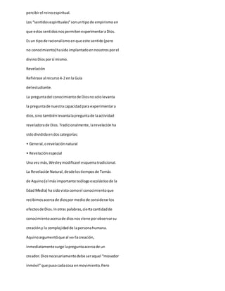 percibirel reinoespiritual.
Los “sentidosespirituales”sonuntipode empirismoen
que estossentidosnospermitenexperimentaraDios.
Es un tipode racionalismoenque este sentido(pero
no conocimiento) hasidoimplantadoennosotrosporel
divinoDiosporsí mismo.
Revelación
Refiérase al recurso4-2 enla Guía
del estudiante.
La preguntadel conocimientode Diosnosololevanta
la preguntade nuestracapacidadpara experimentara
dios,sinotambiénlevantalapreguntade laactividad
reveladorade Dios.Tradicionalmente,larevelaciónha
sidodivididaendoscategorías:
• General,orevelaciónnatural
• Revelaciónespecial
Una vez más,Wesleymodificael esquematradicional.
La Revelación Natural,desdelostiemposde Tomás
de Aquino(el másimportante teólogoescolásticode la
Edad Media) ha sidovistocomoel conocimientoque
recibimosacercade diospor mediode considerarlos
efectosde Dios.Inotras palabras,ciertacantidadde
conocimientoacercade diosnosviene porobservarsu
creacióny la complejidadde lapersonahumana.
Aquinoargumentóque al verlacreación,
inmediatamentesurge lapreguntaacercade un
creador.Diosnecesariamentedebe seraquel “movedor
inmóvil”que pusocadacosa enmovimiento.Pero
 