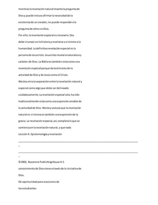 mientraslarevelaciónnatural levantalapreguntade
Diosy puede inclusoafirmarlanecesidadde la
existenciade uncreador,no puede responderala
preguntade cómo esDios.
Por ello,larevelaciónespecial esnecesaria.Dos
debe irrumpirenlahistoriayrevelarse así mismoa la
humanidad.Ladefinitivarevelaciónespecial esla
personade Jesucristo.Jesucristorevelalanaturalezay
carácter de Dios.La Bibliaestambiénvistacomouna
revelaciónespecialporque datestimoniode la
actividadde Diosy de Jesúscomoel Cristo.
Wesleymiralaseparaciónentre larevelaciónnatural y
especial comoalgoque debe serdelineado
cuidadosamente.Larevelaciónespecial sola,hasido
tradicionalmente vistacomounaexpresiónamable de
la actividadde Dios.Wesleysostuvoque larevelación
natural en sí mismaestambiénunaexpresiónde la
gracia. La revelaciónespecial,así,completaloque se
comienzaenlarevelaciónnatural,yque todo
Lección4: Epistemologíayrevelación
_____________________________________________________________________________________
_
_____________________________________________________________________________________
_
©2002, Nazarene PublishingHouse 4-5
conocimientode Diosvieneatravésde la iniciativade
Dios.
Dé oportunidadparareaccionesde
losestudiantes
 