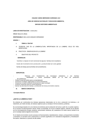 COLEGIO MARIA MERCEDES CARRANZA I.E.D

                             AREA DE CIENCIAS NATURALES Y EDUCACION AMBIENTAL

                                          ENFASIS GESTORES AMBIENTALES




LINEA DE INVESTIGACION : lombricultivo

CICLO: Básica B y Media

RESPONSABLE: ANA LUCIA VASQUEZ HERNANDEZ

SESION: 1

     I.           TEMAS A TRATAR

     A.      TEORICOS: QUE ES LA LOMBRICULTURA, IMPORTANCIA DE LA LOMBRIZ, CICLO DE VIDA,
             MORFOLOGIA.

     B.      PRACTICOS: OBSERVACION DE LA LOMBRIZ

     II.          OBJETIVOS DEL PROYECTO

            GENERALES:

          Contribuir a mejorar el nivel nutricional de algunas familias de la localidad a

      través del incremento de la producción y productividad así como generar

      fuentes de trabajo para las familias de los beneficiarios.



      ESPECÍFICOS:

-                    Efectuar      una    transferencia    de     tecnología  adaptativa     a          las   familias
                        beneficiarias   y    formar    promotores    líderes en   el    área           de   producción
       de Lombrihumus.
-   Producir humos de lombriz para su comercialización
-   Promover el trabajo organizado en forma empresarial.
-   Preservar el medio ambiente fomentando la agro ecología
-   Producir lombrices para la comercialización.
-   Valorar las técnicas de manejo y conducción de humus de lombriz eisenia.
-
     III.         MARCO CONCEPTUAL


Conceptos Básicos




¿QUÉ ES LA LOMBRICULTURA?

Se entiende por Lombricultura las diversas operaciones relacionadas con la cría y producción de lombrices, y el
tratamiento, por medio de éstas, de residuos orgánicos para su reciclaje en forma de abonos y proteínas.

Es una tecnología basada en la cría intensiva de lombrices para la producción de humus a partir de un sustrato orgánico.
Es un proceso de descomposición natural, similar al compostaje, en el que el material orgánico, además de ser atacado
por los microorganismos (hongos, bacterias, actinomicetos, levaduras, etc.) existentes en el medio natural, también lo es
por el complejo sistema digestivo de la lombriz.

En el intestino de la lombriz ocurren procesos de fraccionamiento, desdoblamiento, síntesis y enriquecimiento enzimático
y microbiano, lo cual tiene como consecuencia un aumento significativo en la velocidad de degradación y mineralización
del residuo, obteniendo un producto de alta calidad.
 